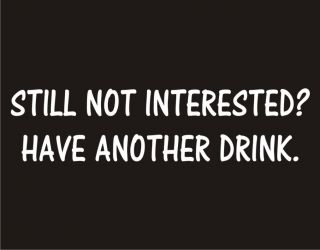 STILL NOT INTERESTED? HAVE ANOTHER DRINK Rude Adult Humor Party Funny